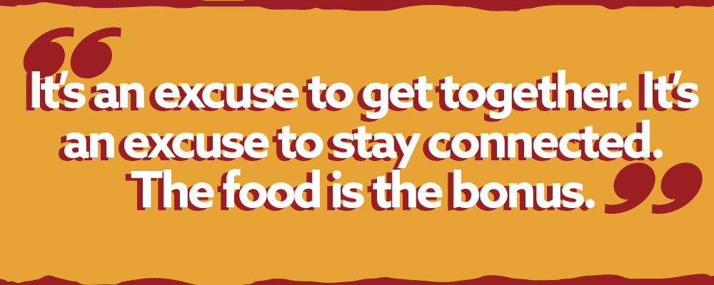 Pull Quote:  It’s an excuse to get together. It’s an excuse to stay connected. The food is the bonus.